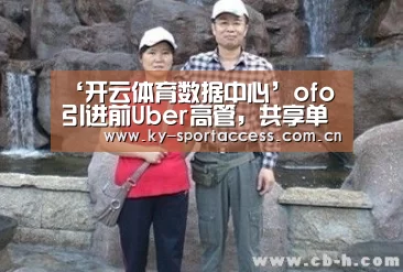 ‘开云体育数据中心’ofo引进前Uber高管,共享单车大战将烧至海外(图1) 开云体育数据